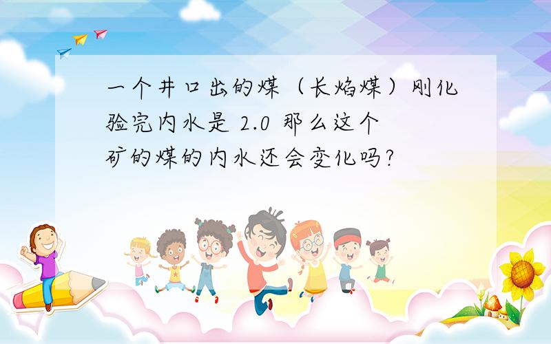 一个井口出的煤（长焰煤）刚化验完内水是 2.0 那么这个矿的煤的内水还会变化吗?