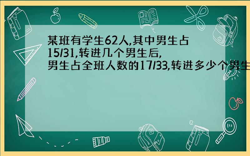 某班有学生62人,其中男生占15/31,转进几个男生后,男生占全班人数的17/33,转进多少个男生?