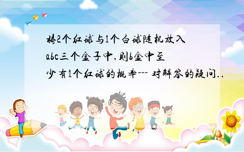 将2个红球与1个白球随机放入abc三个盒子中,则b盒中至少有1个红球的概率--- 对解答的疑问..