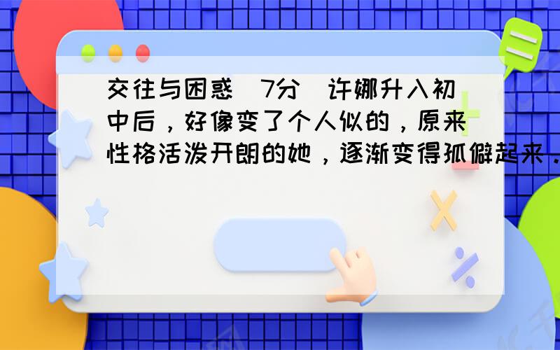 交往与困惑（7分）许娜升入初中后，好像变了个人似的，原来性格活泼开朗的她，逐渐变得孤僻起来。在家里，有什么心里话也不想对