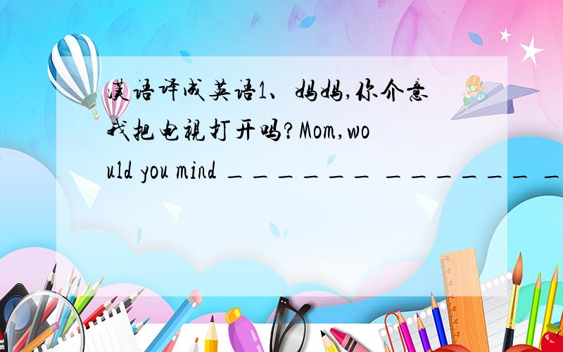 汉语译成英语1、妈妈,你介意我把电视打开吗?Mom,would you mind ______ ______ _____