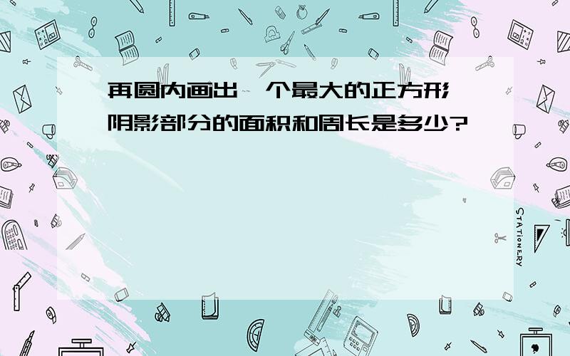 再圆内画出一个最大的正方形,阴影部分的面积和周长是多少?