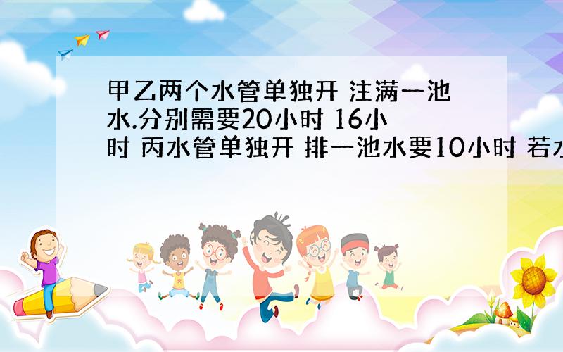 甲乙两个水管单独开 注满一池水.分别需要20小时 16小时 丙水管单独开 排一池水要10小时 若水