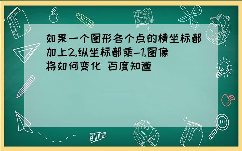 如果一个图形各个点的横坐标都加上2,纵坐标都乘-1,图像将如何变化 百度知道