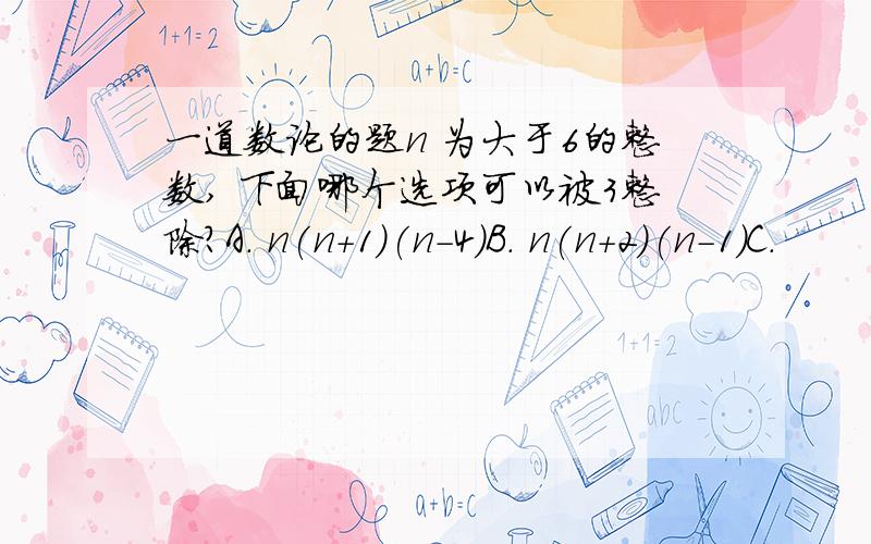 一道数论的题n 为大于6的整数, 下面哪个选项可以被3整除?A. n(n+1)(n-4)B. n(n+2)(n-1)C.