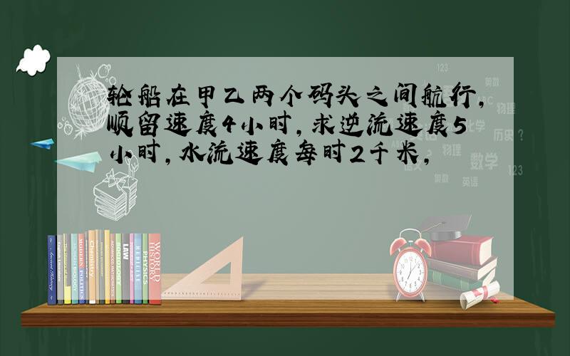 轮船在甲乙两个码头之间航行,顺留速度4小时,求逆流速度5小时,水流速度每时2千米,