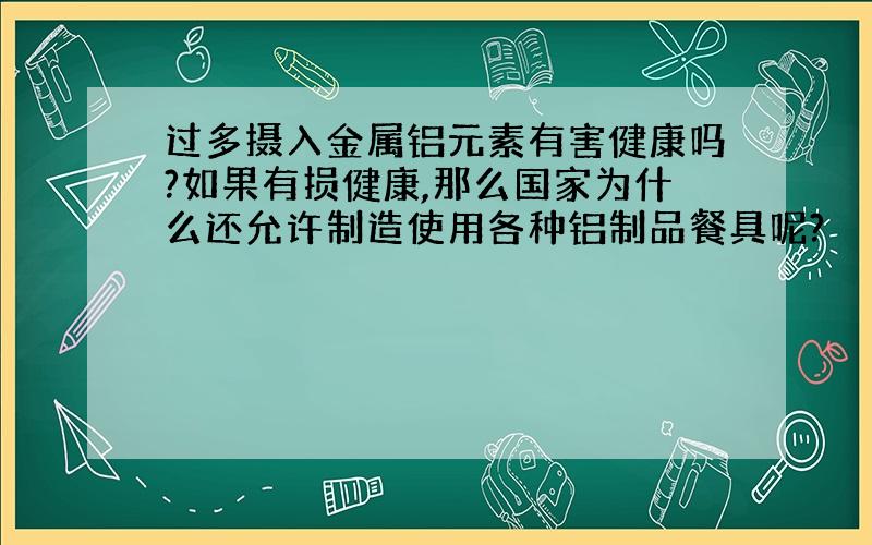 过多摄入金属铝元素有害健康吗?如果有损健康,那么国家为什么还允许制造使用各种铝制品餐具呢?