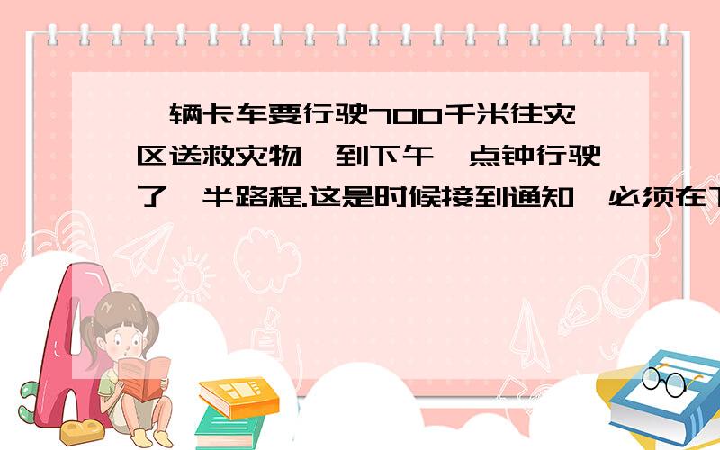 一辆卡车要行驶700千米往灾区送救灾物,到下午一点钟行驶了一半路程.这是时候接到通知,必须在下午1时30分之