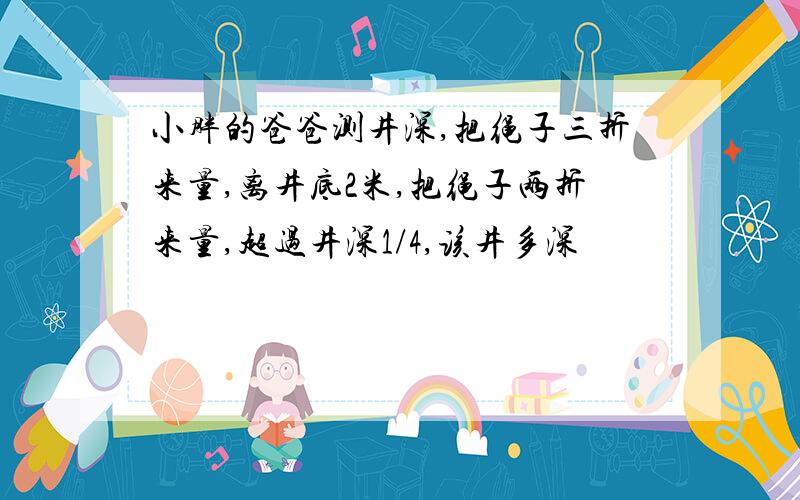 小胖的爸爸测井深,把绳子三折来量,离井底2米,把绳子两折来量,超过井深1/4,该井多深