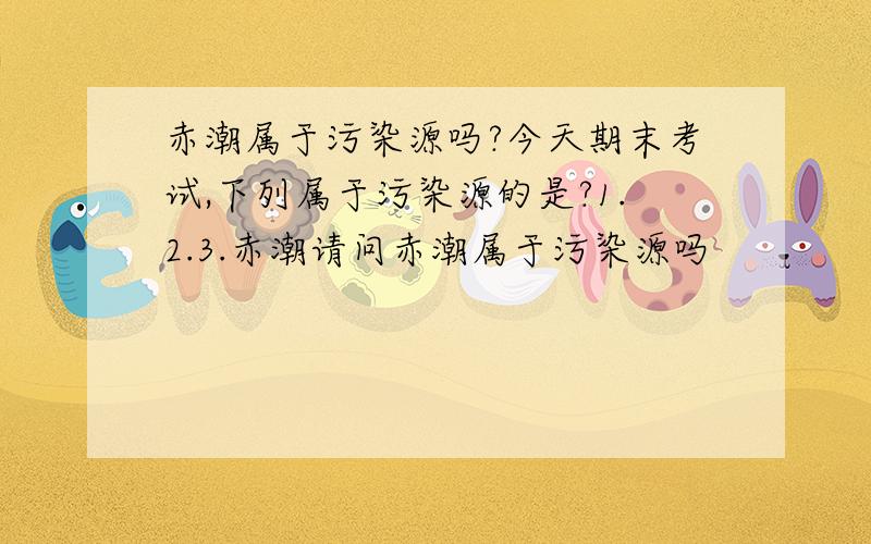 赤潮属于污染源吗?今天期末考试,下列属于污染源的是?1.2.3.赤潮请问赤潮属于污染源吗