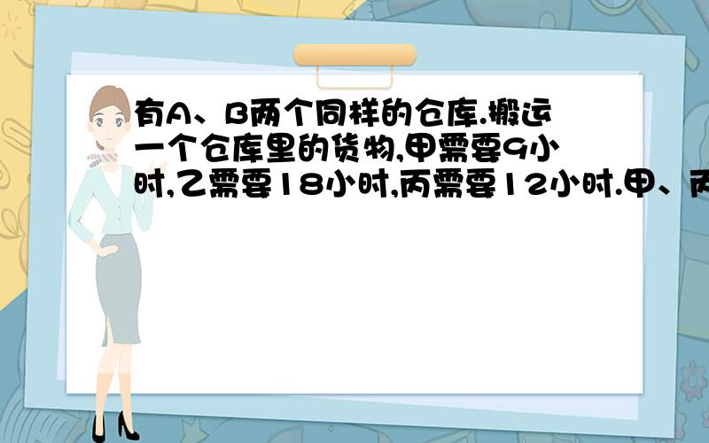 有A、B两个同样的仓库.搬运一个仓库里的货物,甲需要9小时,乙需要18小时,丙需要12小时.甲、丙在A仓库,同时开始搬运