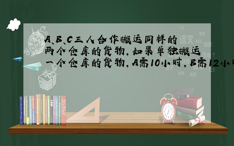 A、B、C三人合作搬运同样的两个仓库的货物,如果单独搬运一个仓库的货物,A需10小时,B需12小时,