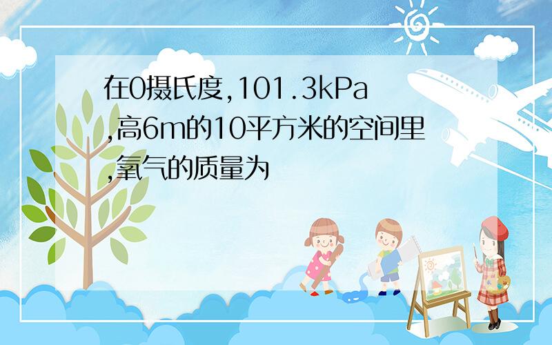 在0摄氏度,101.3kPa,高6m的10平方米的空间里,氧气的质量为