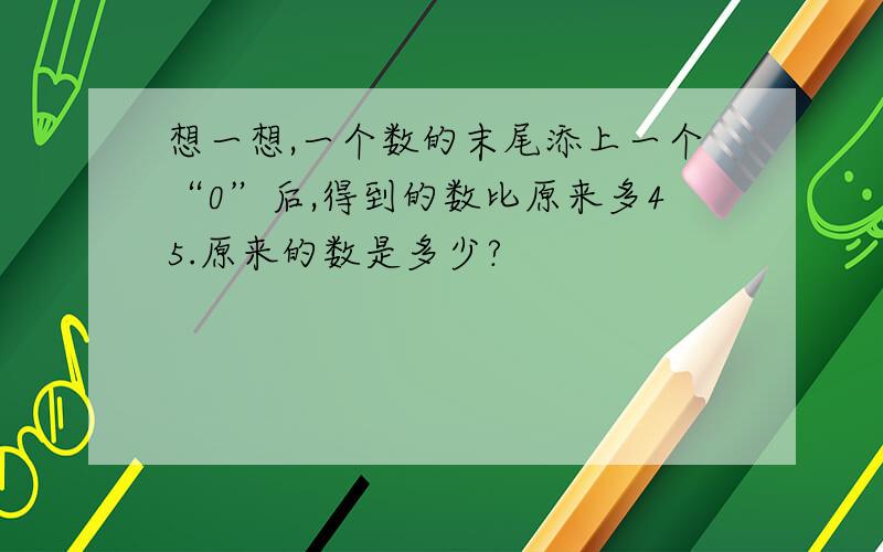 想一想,一个数的末尾添上一个“0”后,得到的数比原来多45.原来的数是多少?