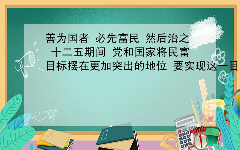 善为国者 必先富民 然后治之 十二五期间 党和国家将民富目标摆在更加突出的地位 要实现这一目标 必须