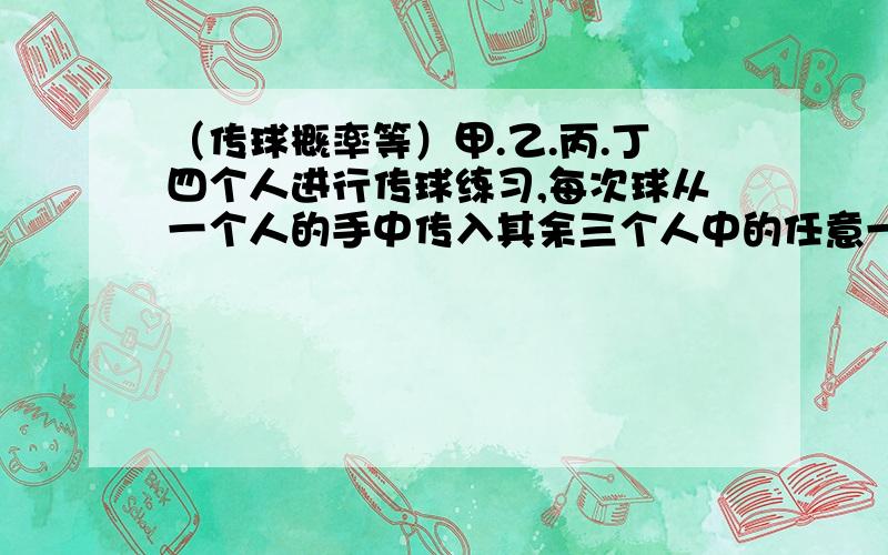 （传球概率等）甲.乙.丙.丁四个人进行传球练习,每次球从一个人的手中传入其余三个人中的任意一个人的手