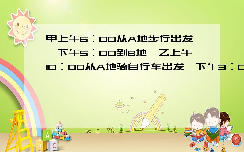 甲上午6：00从A地步行出发,下午5：00到B地,乙上午10：00从A地骑自行车出发,下午3：00到B地,问乙在什么