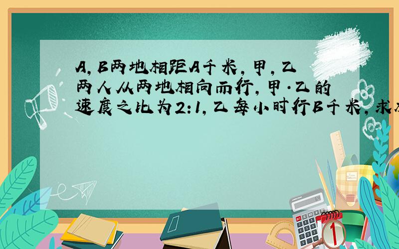 A,B两地相距A千米,甲,乙两人从两地相向而行,甲·乙的速度之比为2:1,乙每小时行B千米,求相遇时间?