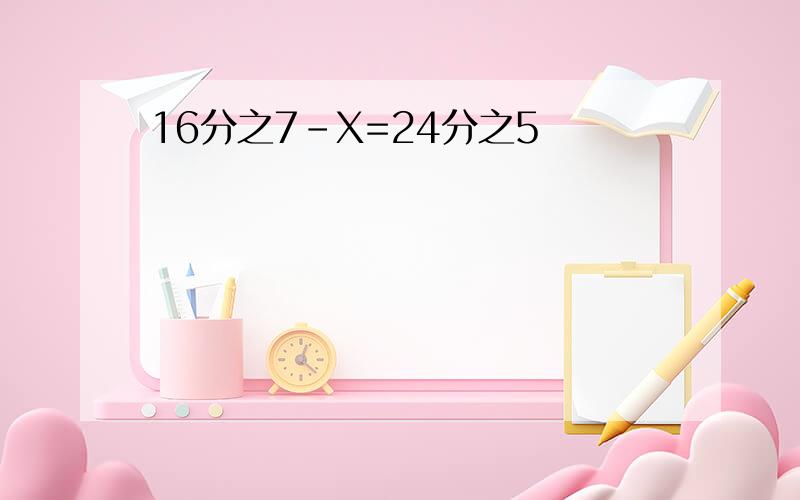 16分之7-X=24分之5