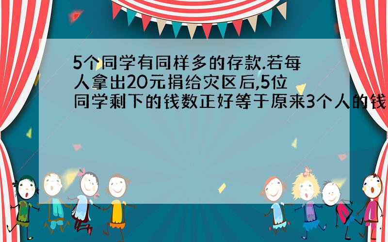 5个同学有同样多的存款.若每人拿出20元捐给灾区后,5位同学剩下的钱数正好等于原来3个人的钱数原来每