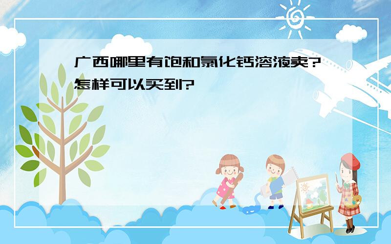 广西哪里有饱和氯化钙溶液卖?怎样可以买到?