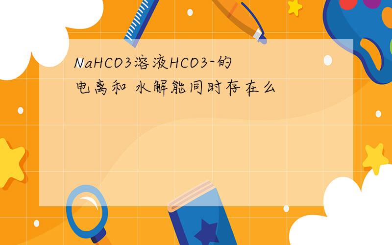 NaHCO3溶液HCO3-的电离和 水解能同时存在么