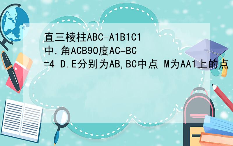 直三棱柱ABC-A1B1C1中,角ACB90度AC=BC=4 D.E分别为AB,BC中点 M为AA1上的点 M-DE-A