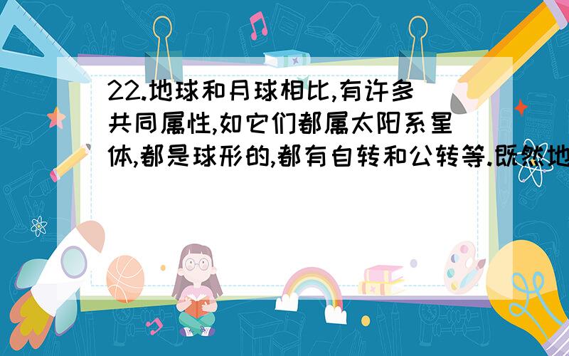 22.地球和月球相比,有许多共同属性,如它们都属太阳系星体,都是球形的,都有自转和公转等.既然地球上有生物存在,因此,月