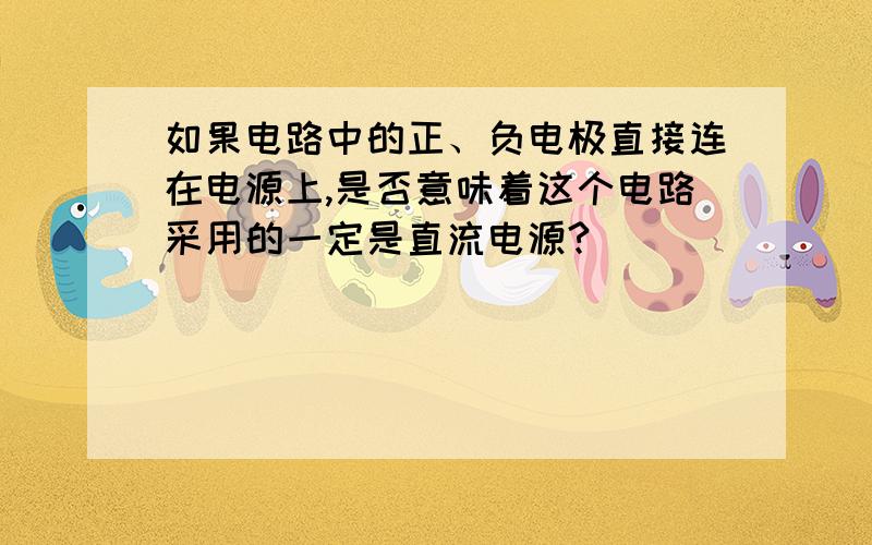 如果电路中的正、负电极直接连在电源上,是否意味着这个电路采用的一定是直流电源?