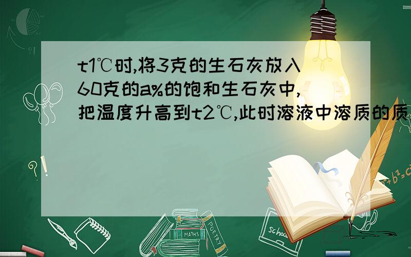 t1℃时,将3克的生石灰放入60克的a%的饱和生石灰中,把温度升高到t2℃,此时溶液中溶质的质量分数（ ）a％