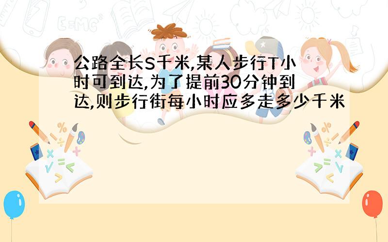 公路全长S千米,某人步行T小时可到达,为了提前30分钟到达,则步行街每小时应多走多少千米