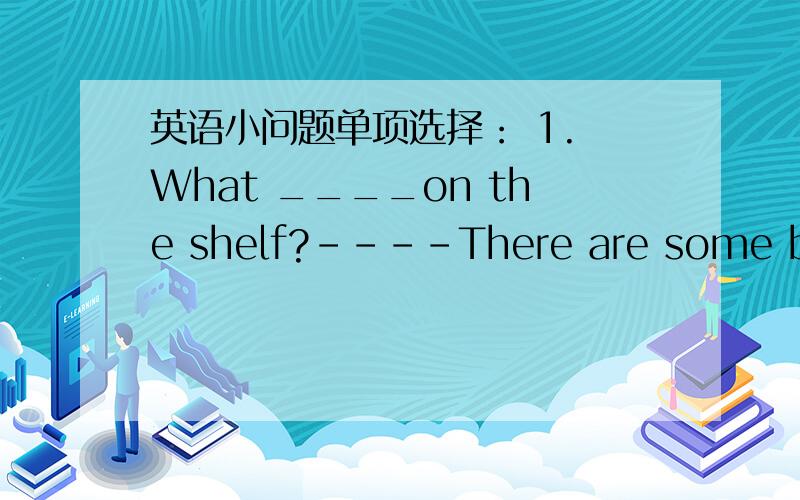 英语小问题单项选择： 1. What ____on the shelf?----There are some books