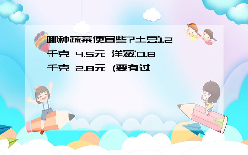 哪种蔬菜便宜些?土豆:1.2千克 4.5元 洋葱:0.8千克 2.8元 (要有过