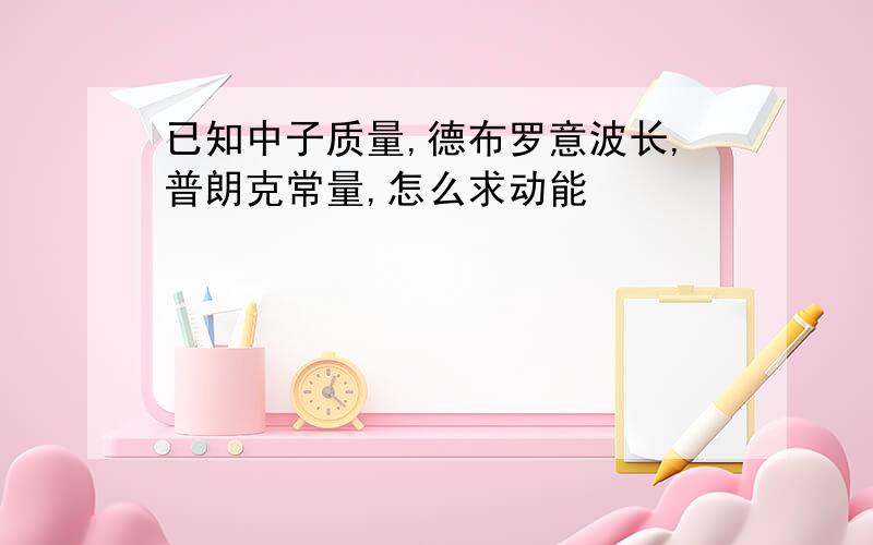 已知中子质量,德布罗意波长,普朗克常量,怎么求动能