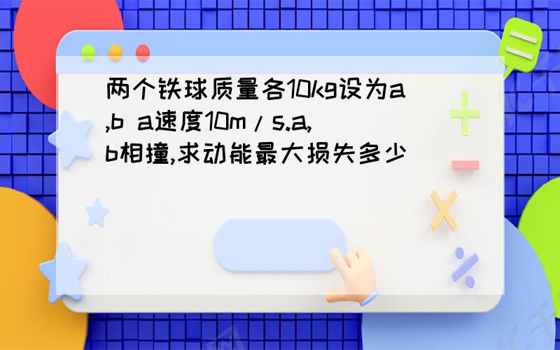 两个铁球质量各10kg设为a,b a速度10m/s.a,b相撞,求动能最大损失多少