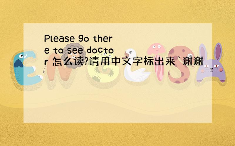 Please go there to see doctor 怎么读?请用中文字标出来`谢谢