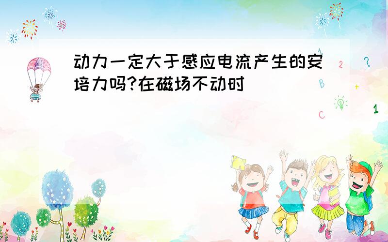 动力一定大于感应电流产生的安培力吗?在磁场不动时