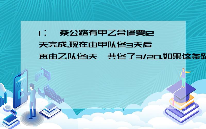 1：一条公路有甲乙合修要12天完成.现在由甲队修3天后,再由乙队修1天,共修了3/20.如果这条路由甲队单独修,要几天完