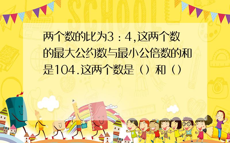 两个数的比为3：4,这两个数的最大公约数与最小公倍数的和是104.这两个数是（）和（）