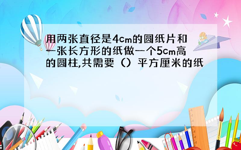 用两张直径是4cm的圆纸片和一张长方形的纸做一个5cm高的圆柱,共需要（）平方厘米的纸