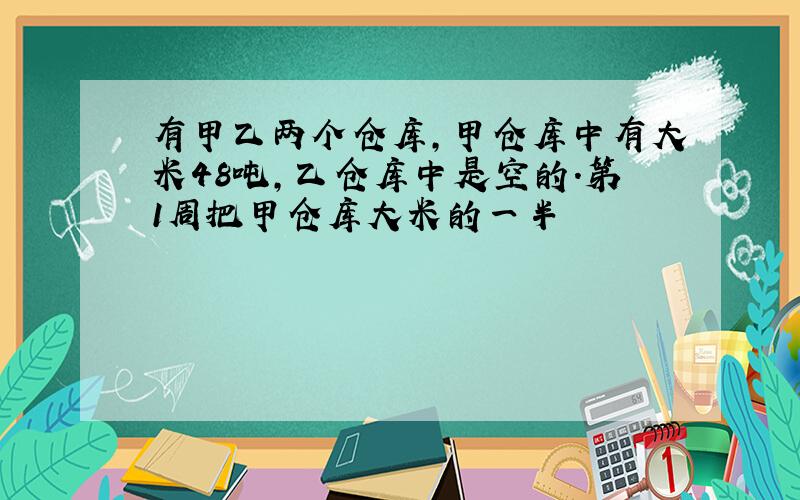 有甲乙两个仓库,甲仓库中有大米48吨,乙仓库中是空的.第1周把甲仓库大米的一半