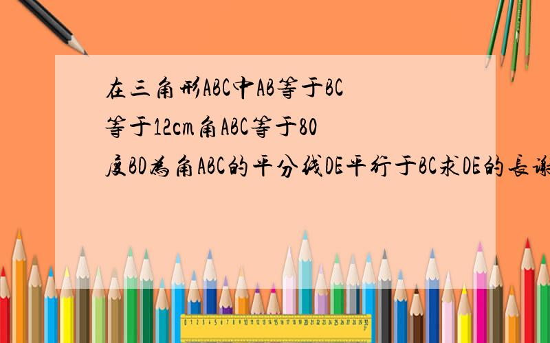 在三角形ABC中AB等于BC等于12cm角ABC等于80度BD为角ABC的平分线DE平行于BC求DE的长谢谢了,