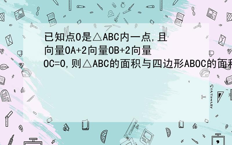 已知点O是△ABC内一点,且向量OA+2向量OB+2向量OC=0,则△ABC的面积与四边形ABOC的面积之比为多少?