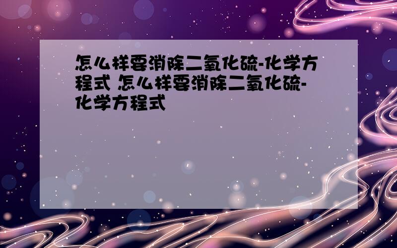 怎么样要消除二氧化硫-化学方程式 怎么样要消除二氧化硫-化学方程式