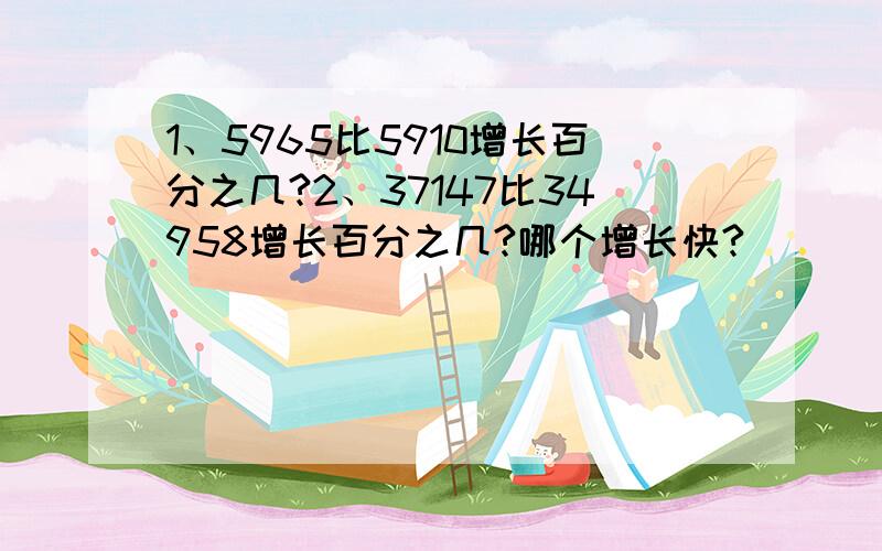 1、5965比5910增长百分之几?2、37147比34958增长百分之几?哪个增长快?