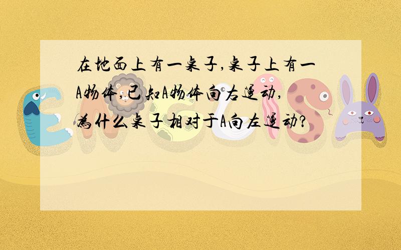 在地面上有一桌子,桌子上有一A物体,已知A物体向右运动,为什么桌子相对于A向左运动?