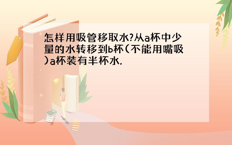 怎样用吸管移取水?从a杯中少量的水转移到b杯(不能用嘴吸)a杯装有半杯水.