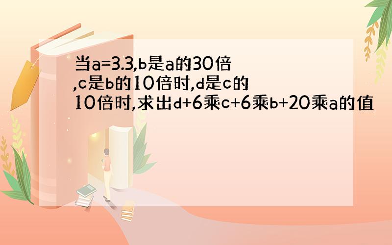 当a=3.3,b是a的30倍,c是b的10倍时,d是c的10倍时,求出d+6乘c+6乘b+20乘a的值