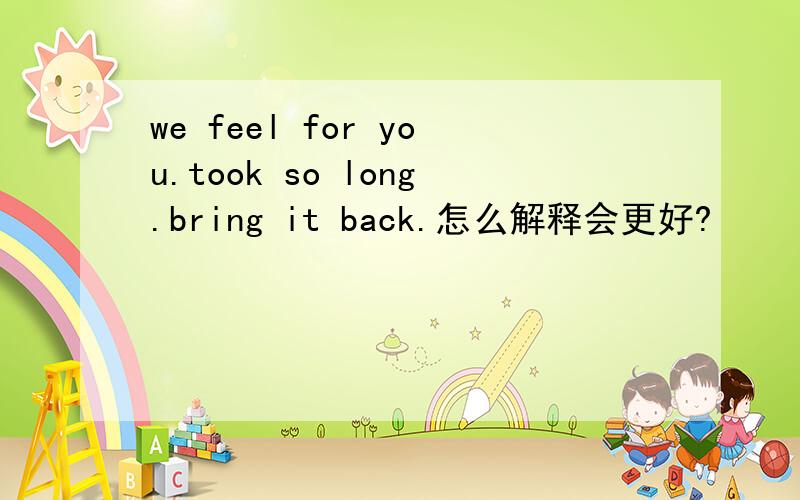 we feel for you.took so long.bring it back.怎么解释会更好?