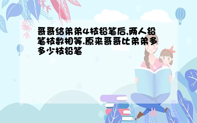 哥哥给弟弟4枝铅笔后,两人铅笔枝数相等.原来哥哥比弟弟多多少枝铅笔